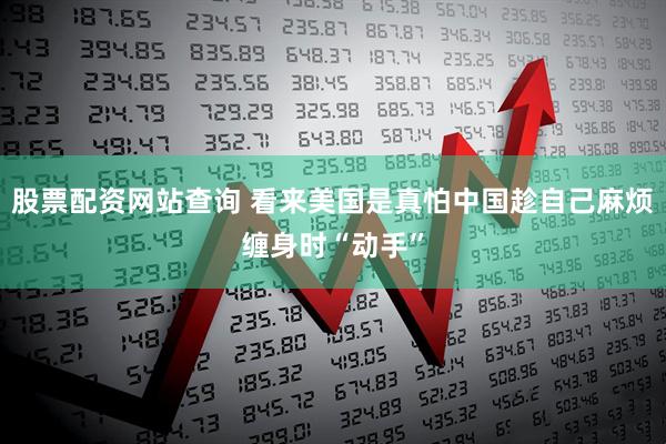 股票配资网站查询 看来美国是真怕中国趁自己麻烦缠身时“动手”