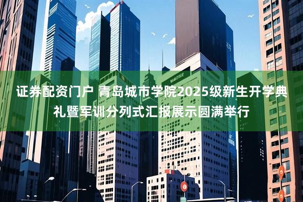 证券配资门户 青岛城市学院2025级新生开学典礼暨军训分列式汇报展示圆满举行