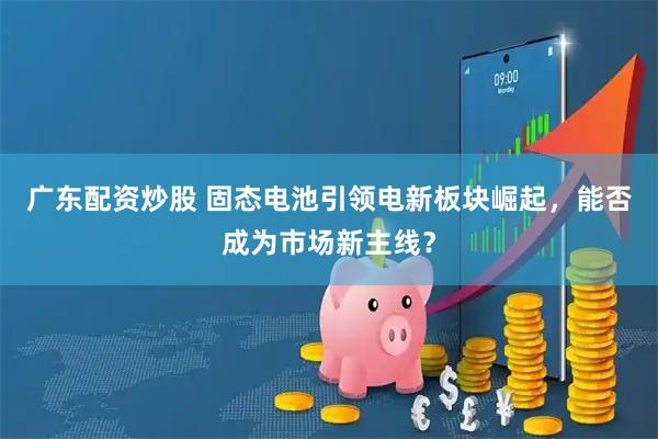 广东配资炒股 固态电池引领电新板块崛起，能否成为市场新主线？