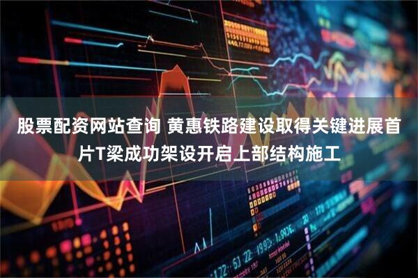 股票配资网站查询 黄惠铁路建设取得关键进展首片T梁成功架设开启上部结构施工
