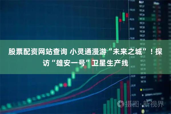 股票配资网站查询 小灵通漫游“未来之城” ! 探访“雄安一号”卫星生产线