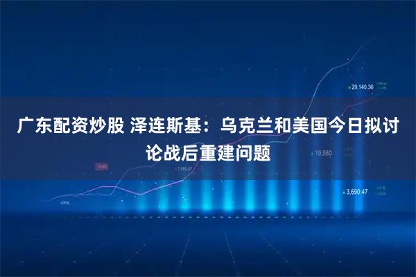 广东配资炒股 泽连斯基：乌克兰和美国今日拟讨论战后重建问题