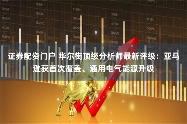 证券配资门户 华尔街顶级分析师最新评级：亚马逊获首次覆盖、通用电气能源升级