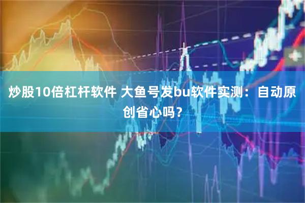 炒股10倍杠杆软件 大鱼号发bu软件实测：自动原创省心吗？