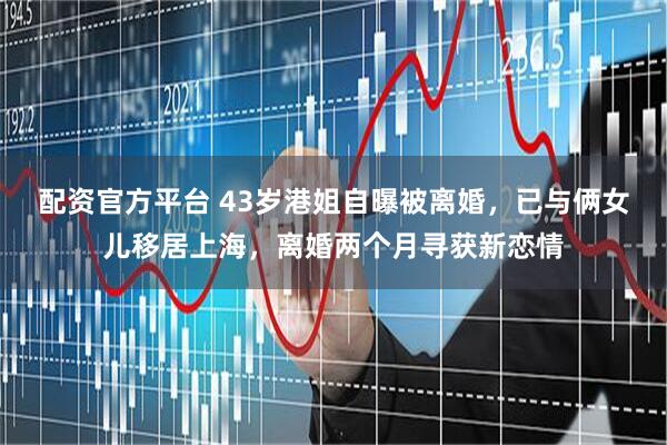 配资官方平台 43岁港姐自曝被离婚，已与俩女儿移居上海，离婚两个月寻获新恋情