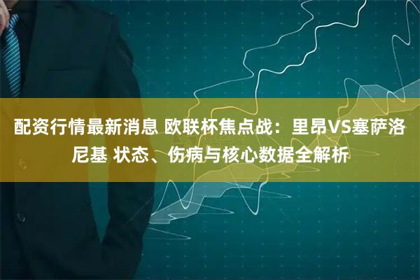 配资行情最新消息 欧联杯焦点战：里昂VS塞萨洛尼基 状态、伤病与核心数据全解析