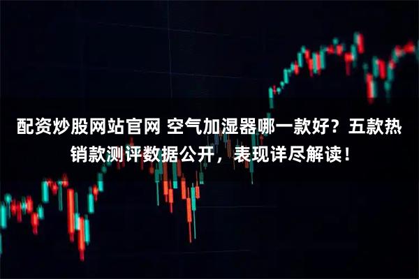 配资炒股网站官网 空气加湿器哪一款好？五款热销款测评数据公开，表现详尽解读！