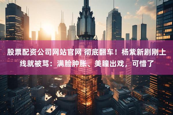 股票配资公司网站官网 彻底翻车！杨紫新剧刚上线就被骂：满脸肿胀、美瞳出戏，可惜了