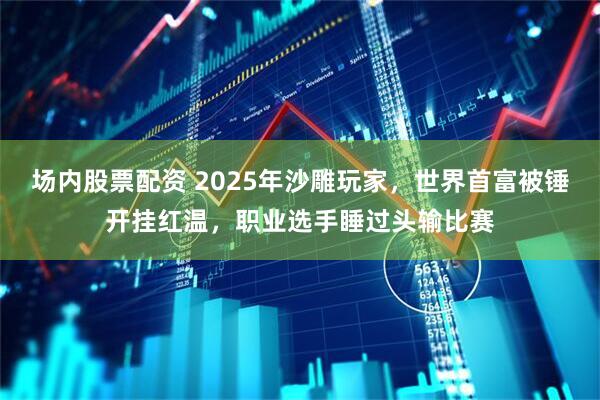 场内股票配资 2025年沙雕玩家，世界首富被锤开挂红温，职业选手睡过头输比赛