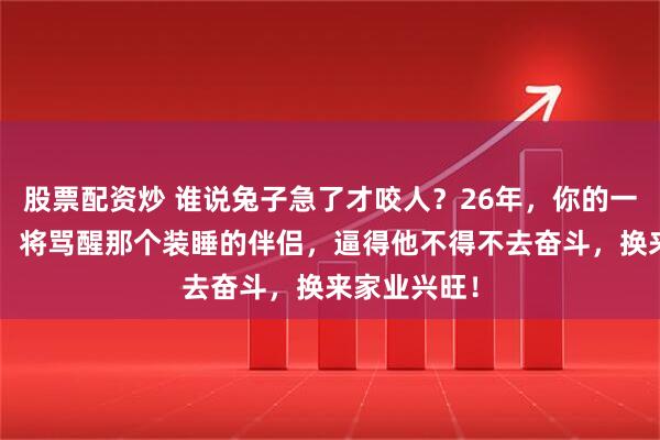股票配资炒 谁说兔子急了才咬人？26年，你的一句“狠话”，将骂醒那个装睡的伴侣，逼得他不得不去奋斗，换来家业兴旺！