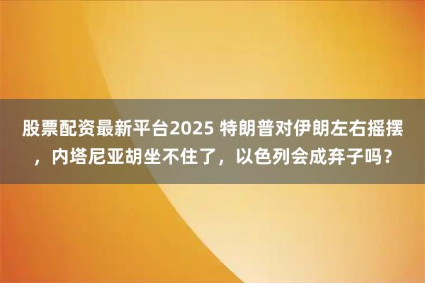 股票配资最新平台2025 特朗普对伊朗左右摇摆，内塔尼亚胡坐不住了，以色列会成弃子吗？