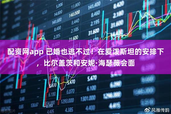 配资网app 已婚也逃不过！在爱泼斯坦的安排下，比尔盖茨和安妮·海瑟薇会面