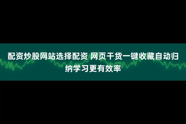配资炒股网站选择配资 网页干货一键收藏自动归纳学习更有效率