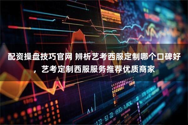 配资操盘技巧官网 辨析艺考西服定制哪个口碑好，艺考定制西服服务推荐优质商家