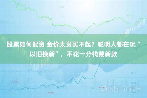 股票如何配资 金价太贵买不起？聪明人都在玩“以旧换新”，不花一分钱戴新款