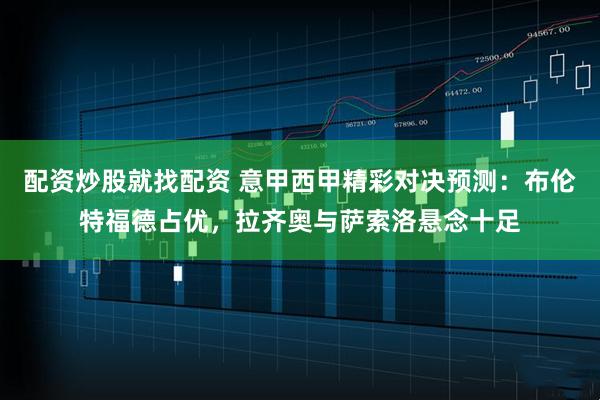 配资炒股就找配资 意甲西甲精彩对决预测：布伦特福德占优，拉齐奥与萨索洛悬念十足