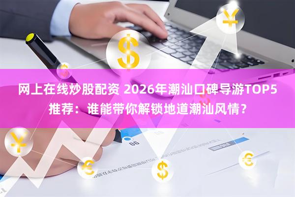网上在线炒股配资 2026年潮汕口碑导游TOP5推荐：谁能带你解锁地道潮汕风情？
