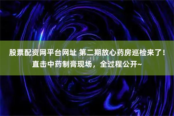 股票配资网平台网址 第二期放心药房巡检来了！直击中药制膏现场，全过程公开~
