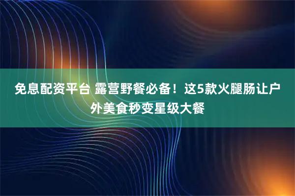 免息配资平台 露营野餐必备！这5款火腿肠让户外美食秒变星级大餐