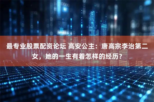最专业股票配资论坛 高安公主：唐高宗李治第二女，她的一生有着怎样的经历？